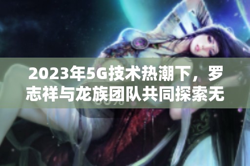 2023年5G技术热潮下，罗志祥与龙族团队共同探索无限可能