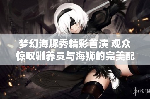 梦幻海豚秀精彩首演 观众惊叹驯养员与海狮的完美配合