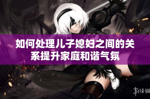 如何处理儿子媳妇之间的关系提升家庭和谐气氛