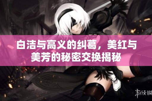 白洁与高义的纠葛，美红与美芳的秘密交换揭秘