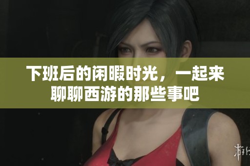下班后的闲暇时光，一起来聊聊西游的那些事吧