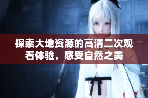 探索大地资源的高清二次观看体验，感受自然之美