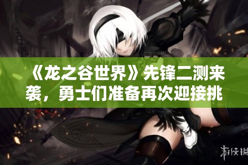 《龙之谷世界》先锋二测来袭，勇士们准备再次迎接挑战吗