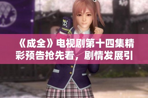 《成全》电视剧第十四集精彩预告抢先看，剧情发展引人期待