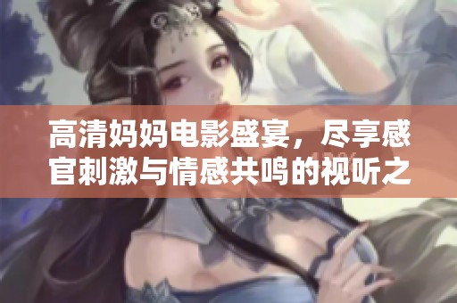 高清妈妈电影盛宴，尽享感官刺激与情感共鸣的视听之旅