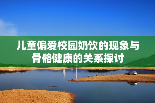 儿童偏爱校园奶饮的现象与骨骼健康的关系探讨