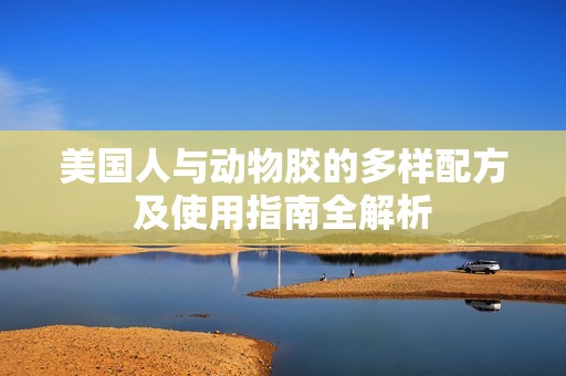 美国人与动物胶的多样配方及使用指南全解析