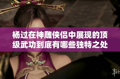 杨过在神雕侠侣中展现的顶级武功到底有哪些独特之处