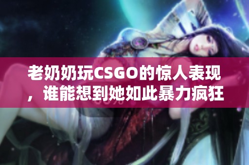 老奶奶玩CSGO的惊人表现，谁能想到她如此暴力疯狂