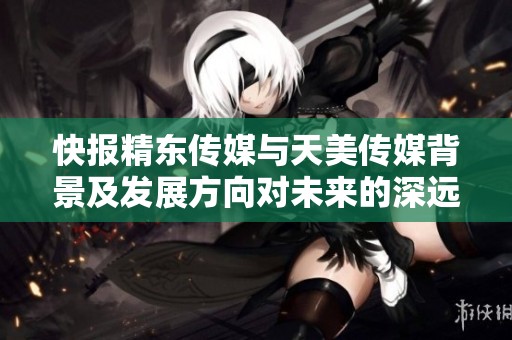 快报精东传媒与天美传媒背景及发展方向对未来的深远影响探讨