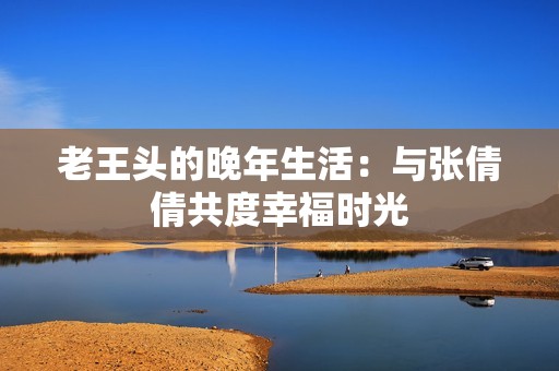 老王头的晚年生活：与张倩倩共度幸福时光