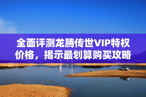 全面评测龙腾传世VIP特权价格，揭示最划算购买攻略