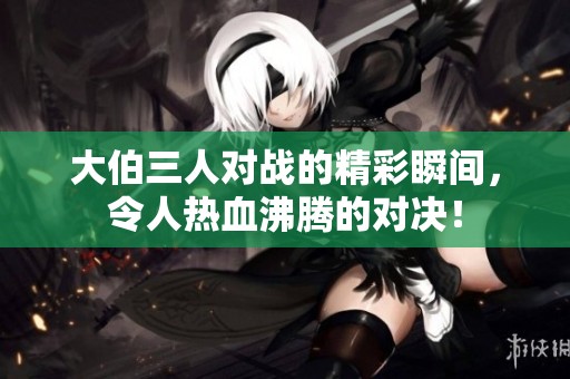 大伯三人对战的精彩瞬间，令人热血沸腾的对决！
