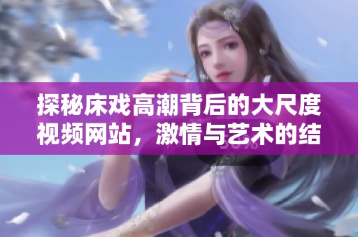 探秘床戏高潮背后的大尺度视频网站，激情与艺术的结合