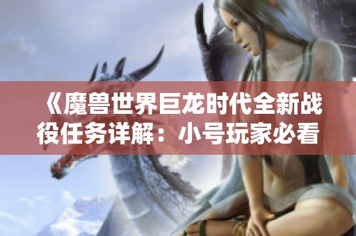 《魔兽世界巨龙时代全新战役任务详解：小号玩家必看攻略指南》