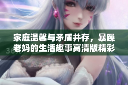 家庭温馨与矛盾并存，暴躁老妈的生活趣事高清版精彩纷呈