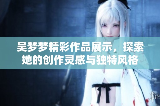吴梦梦精彩作品展示，探索她的创作灵感与独特风格