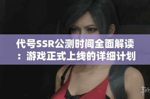代号SSR公测时间全面解读：游戏正式上线的详细计划与预告