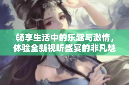 畅享生活中的乐趣与激情，体验全新视听盛宴的非凡魅力
