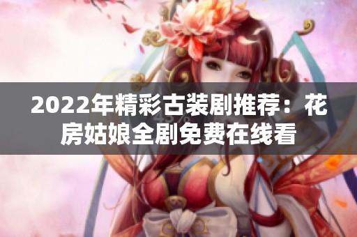 2022年精彩古装剧推荐：花房姑娘全剧免费在线看