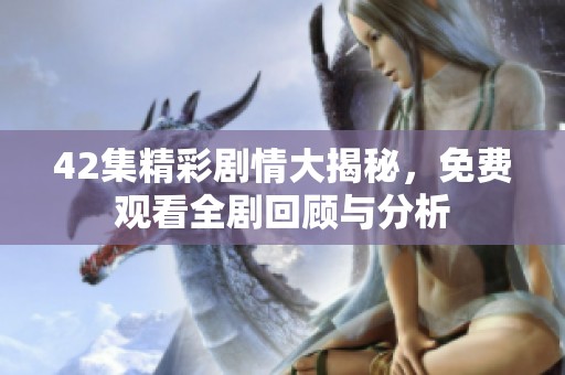 42集精彩剧情大揭秘，免费观看全剧回顾与分析
