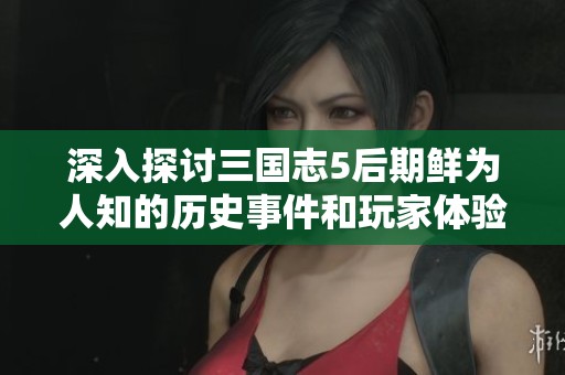 深入探讨三国志5后期鲜为人知的历史事件和玩家体验