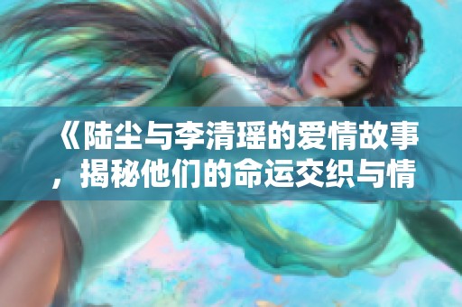 《陆尘与李清瑶的爱情故事，揭秘他们的命运交织与情感纠葛》