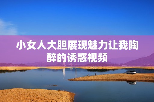 小女人大胆展现魅力让我陶醉的诱惑视频