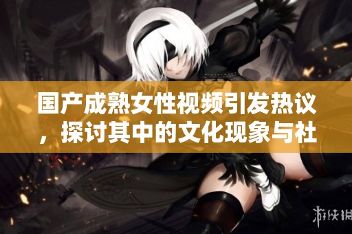 国产成熟女性视频引发热议，探讨其中的文化现象与社会影响
