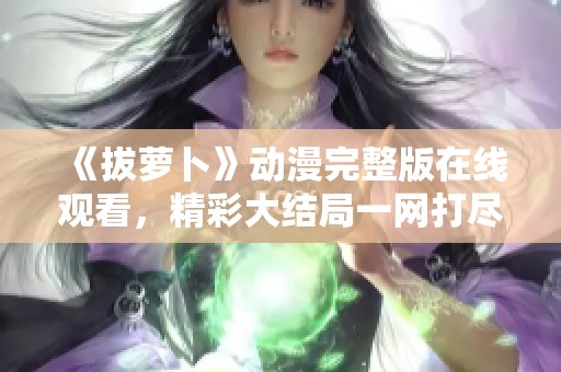 《拔萝卜》动漫完整版在线观看，精彩大结局一网打尽！