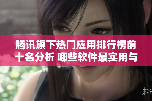 腾讯旗下热门应用排行榜前十名分析 哪些软件最实用与好用