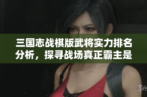三国志战棋版武将实力排名分析，探寻战场真正霸主是谁