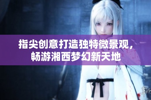 指尖创意打造独特微景观，畅游湘西梦幻新天地