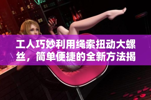 工人巧妙利用绳索扭动大螺丝，简单便捷的全新方法揭秘