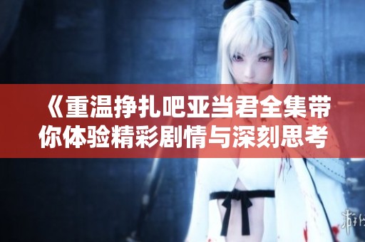 《重温挣扎吧亚当君全集带你体验精彩剧情与深刻思考》