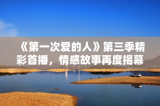《第一次爱的人》第三季精彩首播，情感故事再度揭幕