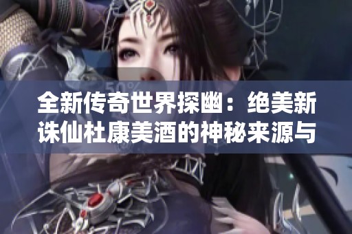 全新传奇世界探幽：绝美新诛仙杜康美酒的神秘来源与寻找之旅