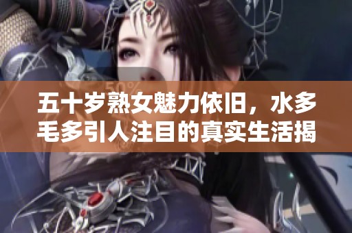 五十岁熟女魅力依旧，水多毛多引人注目的真实生活揭秘