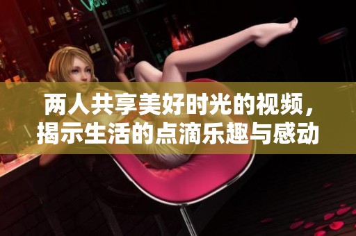两人共享美好时光的视频，揭示生活的点滴乐趣与感动