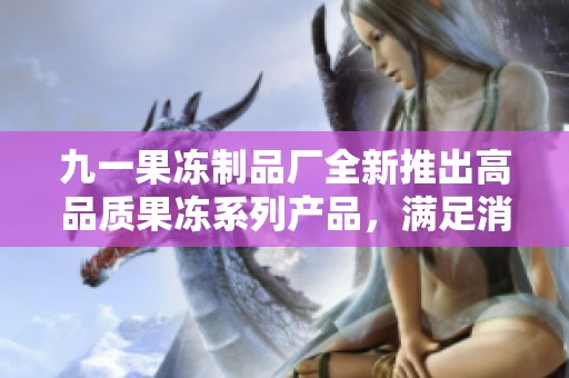 九一果冻制品厂全新推出高品质果冻系列产品，满足消费者需求