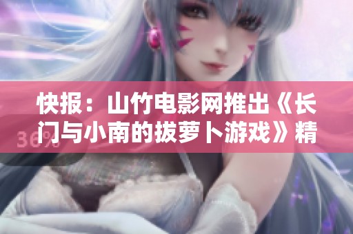 快报：山竹电影网推出《长门与小南的拔萝卜游戏》精彩上线