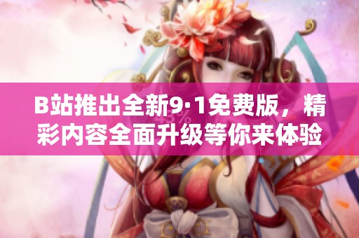 B站推出全新9·1免费版，精彩内容全面升级等你来体验