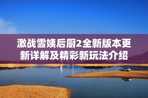 激战雪姨后厨2全新版本更新详解及精彩新玩法介绍