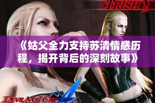 《姑父全力支持苏清情感历程，揭开背后的深刻故事》