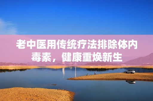 老中医用传统疗法排除体内毒素，健康重焕新生