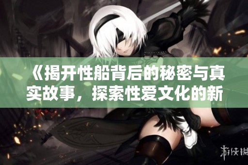 《揭开性船背后的秘密与真实故事，探索性爱文化的新视角》