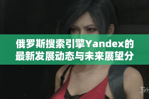 俄罗斯搜索引擎Yandex的最新发展动态与未来展望分析