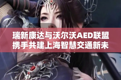 瑞新康达与沃尔沃AED联盟携手共建上海智慧交通新未来
