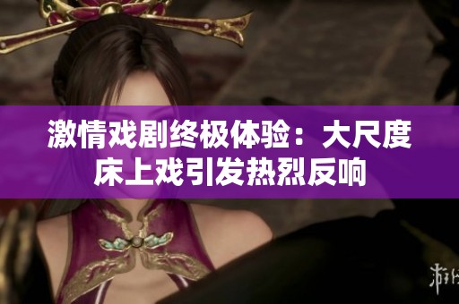 激情戏剧终极体验：大尺度床上戏引发热烈反响