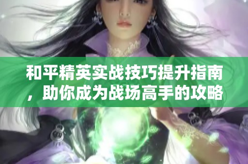 和平精英实战技巧提升指南，助你成为战场高手的攻略解析
